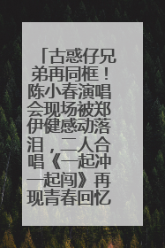 古惑仔兄弟再同框！陈小春演唱会现场被郑伊健感动落泪，二人合唱《一起冲一起闯》再现青春回忆