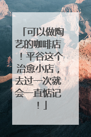 可以做陶艺的咖啡店！平谷这个治愈小店，去过一次就会一直惦记！