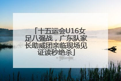十五运会U16女足八强战，广东队家长助威团亲临现场见证读秒绝杀