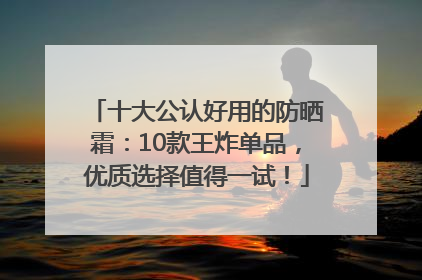 十大公认好用的防晒霜：10款王炸单品，优质选择值得一试！