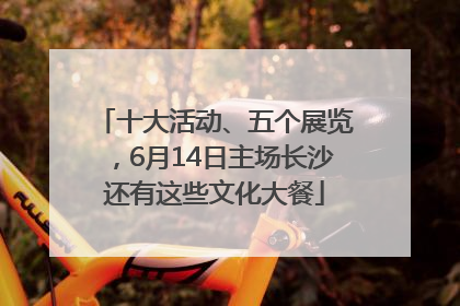 十大活动、五个展览，6月14日主场长沙还有这些文化大餐
