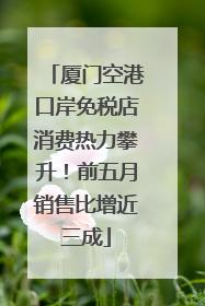厦门空港口岸免税店消费热力攀升！前五月销售比增近三成