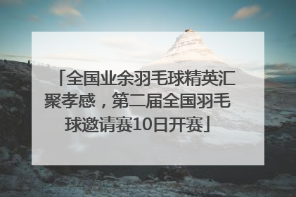 全国业余羽毛球精英汇聚孝感，第二届全国羽毛球邀请赛10日开赛