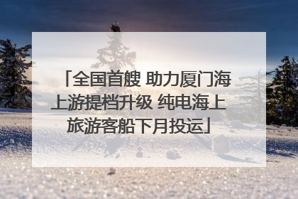 全国首艘 助力厦门海上游提档升级 纯电海上旅游客船下月投运