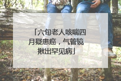 六旬老人咳喘四月疑患癌，气管镜揪出罕见病