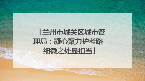 兰州市城关区城市管理局：凝心聚力护考路 细微之处显担当