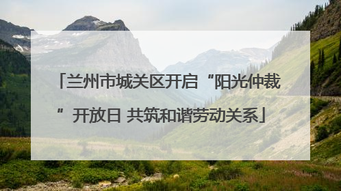 兰州市城关区开启“阳光仲裁”开放日 共筑和谐劳动关系