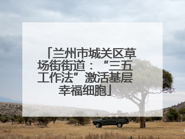 兰州市城关区草场街街道：“三五工作法”激活基层幸福细胞