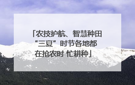 农技护航、智慧种田 “三夏”时节各地都在抢农时 忙耕种