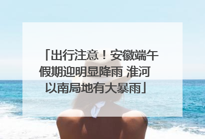 出行注意！安徽端午假期迎明显降雨 淮河以南局地有大暴雨