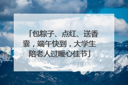 包粽子、点红、送香囊，端午快到，大学生陪老人过暖心佳节