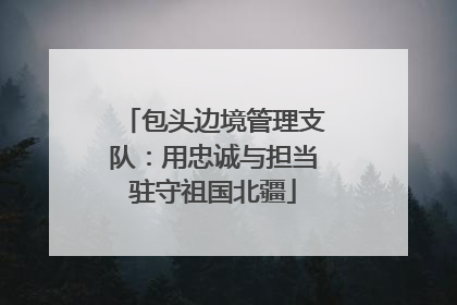 包头边境管理支队：用忠诚与担当驻守祖国北疆