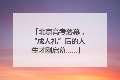 北京高考落幕，“成人礼”后的人生才刚启幕……