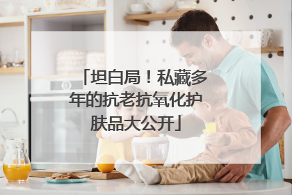坦白局！私藏多年的抗老抗氧化护肤品大公开