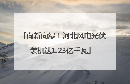 向新向绿！河北风电光伏装机达1.23亿千瓦