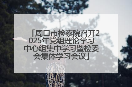 周口市检察院召开2025年党组理论学习中心组集中学习暨检委会集体学习会议