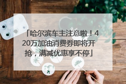 哈尔滨车主注意啦！420万加油消费券即将开抢，满减优惠享不停