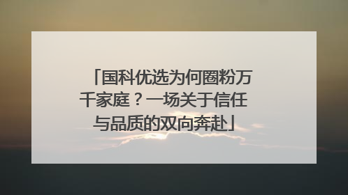 国科优选为何圈粉万千家庭？一场关于信任与品质的双向奔赴
