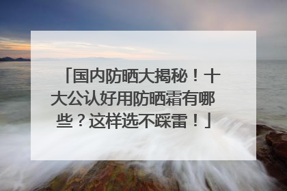 国内防晒大揭秘！十大公认好用防晒霜有哪些？这样选不踩雷！