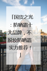 国货之光：防晒霜十大品牌，不脱妆防晒霜实力推荐！