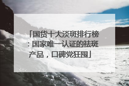 国货十大淡斑排行榜：国家唯一认证的祛斑产品，口碑党狂囤