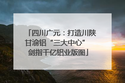 四川广元：打造川陕甘渝铝“三大中心” 剑指千亿铝业版图
