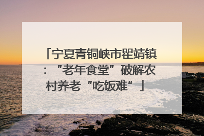 宁夏青铜峡市瞿靖镇：“老年食堂”破解农村养老“吃饭难”