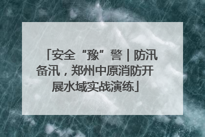 安全“豫”警｜防汛备汛，郑州中原消防开展水域实战演练
