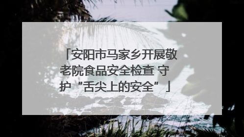 安阳市马家乡开展敬老院食品安全检查 守护“舌尖上的安全”