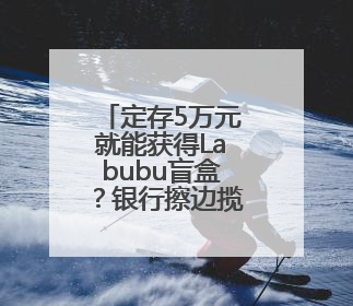 定存5万元就能获得Labubu盲盒？银行擦边揽储被叫停