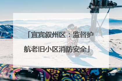 宜宾叙州区：监督护航老旧小区消防安全