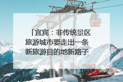 宜宾：非传统景区旅游城市要走出一条新旅游目的地新路子｜话锦绣·说安逸