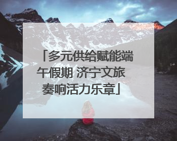 多元供给赋能端午假期 济宁文旅奏响活力乐章