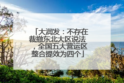 大润发：不存在裁撤东北大区说法，全国五大营运区整合提效为四个