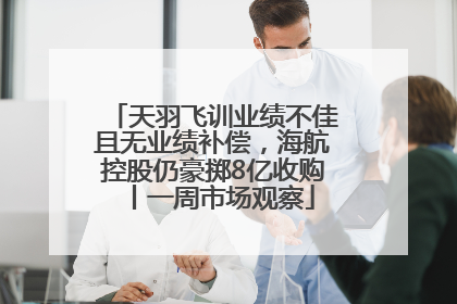 天羽飞训业绩不佳且无业绩补偿，海航控股仍豪掷8亿收购丨一周市场观察