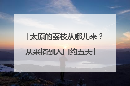太原的荔枝从哪儿来？从采摘到入口约五天
