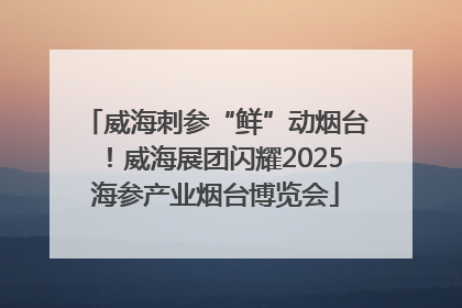 威海刺参“鲜”动烟台！威海展团闪耀2025海参产业烟台博览会