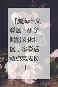 威海市文登区：研学赋能文化社区，多彩活动点亮成长
