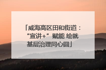 威海高区田和街道：“宣讲+”赋能 绘就基层治理同心圆