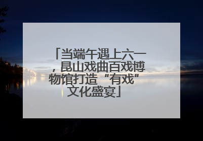 当端午遇上六一，昆山戏曲百戏博物馆打造“有戏”文化盛宴