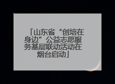 山东省“创培在身边”公益志愿服务基层联动活动在烟台启动