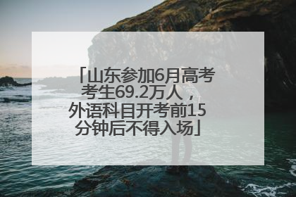 山东参加6月高考考生69.2万人，外语科目开考前15分钟后不得入场
