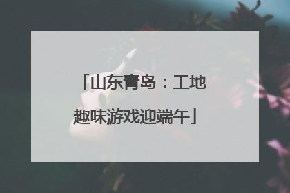 山东青岛：工地趣味游戏迎端午