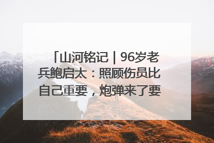 山河铭记｜96岁老兵鲍启太：照顾伤员比自己重要，炮弹来了要趴在他们身上