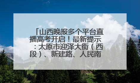 山西晚报多个平台直播高考开启！最新提示：太原市迎泽大街（西段）、新建路、人民南路高考期间增开路口