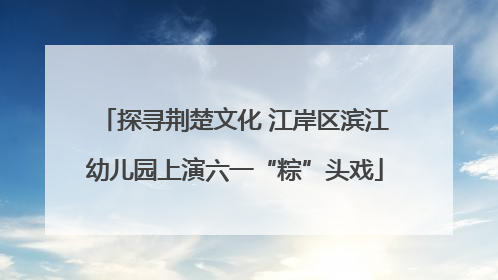 探寻荆楚文化 江岸区滨江幼儿园上演六一“粽”头戏