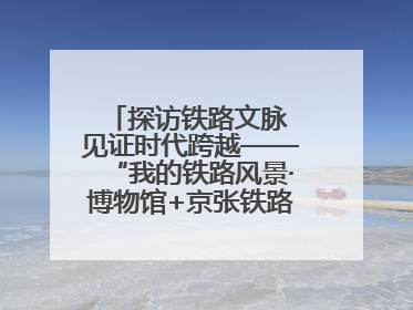 探访铁路文脉 见证时代跨越——“我的铁路风景·博物馆+京张铁路文化之旅”活动在京启动
