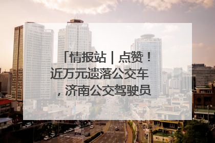 情报站｜点赞！近万元遗落公交车，济南公交驾驶员乘客接力还失主