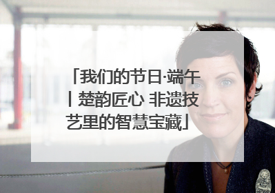 我们的节日·端午丨楚韵匠心 非遗技艺里的智慧宝藏