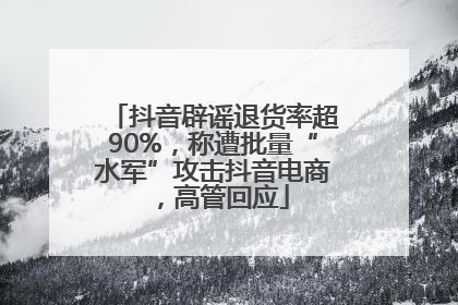 抖音辟谣退货率超90%，称遭批量“水军”攻击抖音电商，高管回应